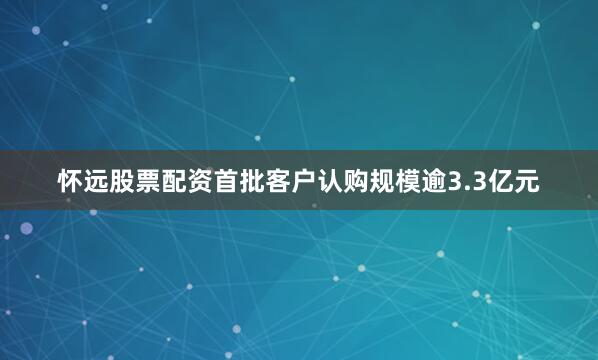 怀远股票配资首批客户认购规模逾3.3亿元