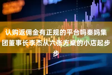 认购返佣金有正规的平台吗秦妈集团董事长李杰从六张方桌的小店起步