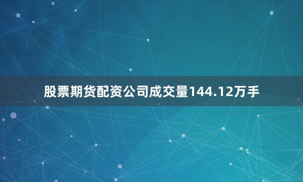 股票期货配资公司成交量144.12万手