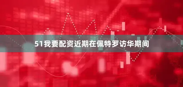 51我要配资近期在佩特罗访华期间