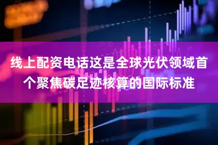 线上配资电话这是全球光伏领域首个聚焦碳足迹核算的国际标准