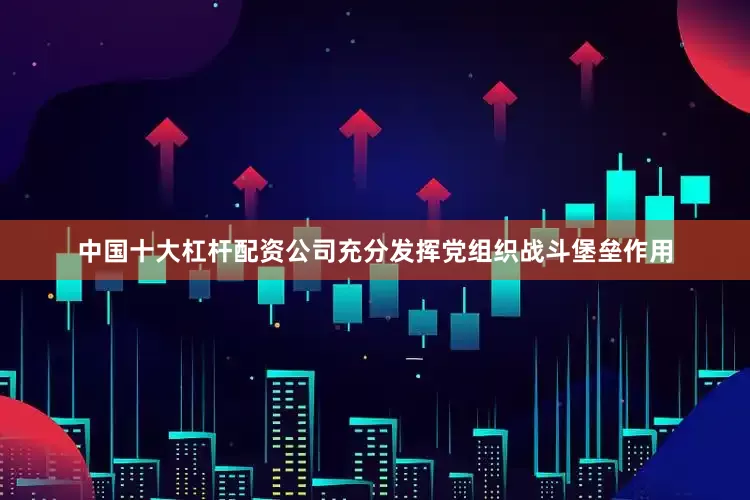 中国十大杠杆配资公司充分发挥党组织战斗堡垒作用