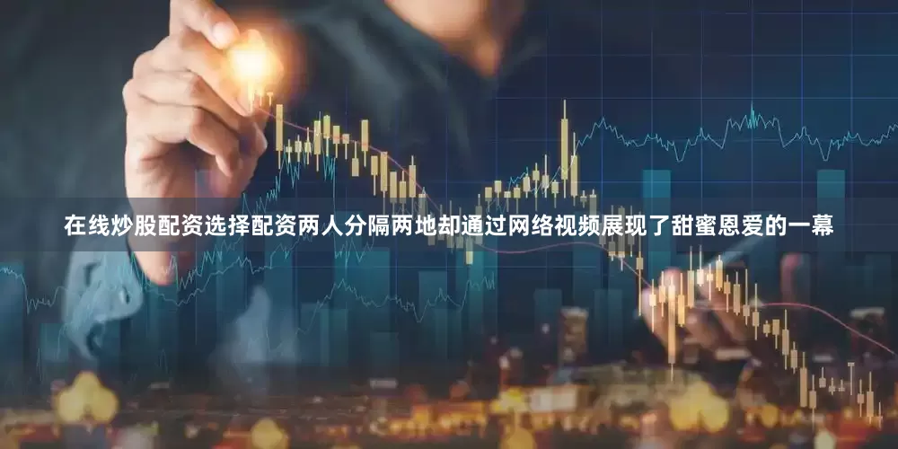 在线炒股配资选择配资两人分隔两地却通过网络视频展现了甜蜜恩爱的一幕