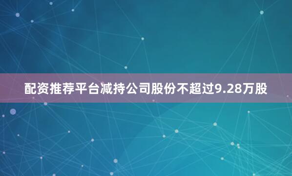 配资推荐平台减持公司股份不超过9.28万股